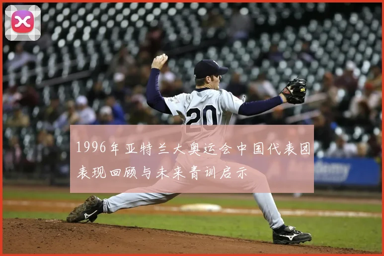 1996年亚特兰大奥运会中国代表团表现回顾与未来青训启示