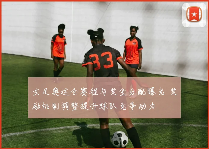 女足奥运会赛程与奖金分配曝光 奖励机制调整提升球队竞争动力