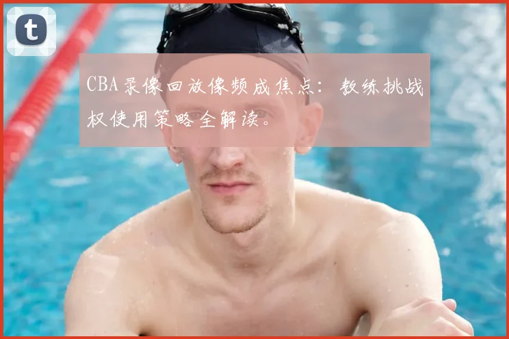CBA录像回放像频成焦点：教练挑战权使用策略全解读。