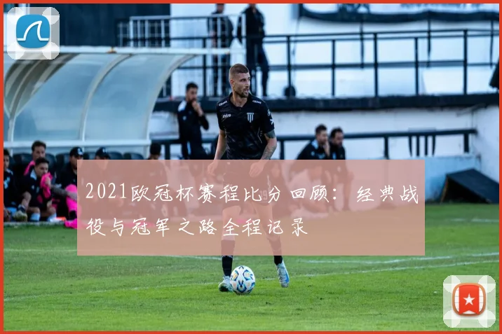 2021欧冠杯赛程比分回顾:经典战役与冠军之路全程记录