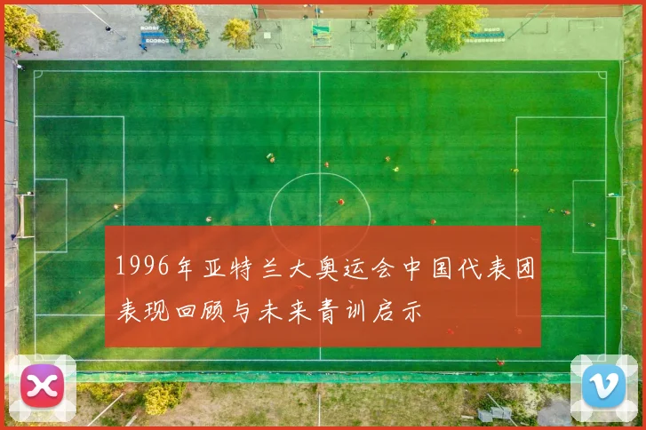 1996年亚特兰大奥运会中国代表团表现回顾与未来青训启示