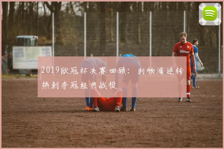 2019欧冠杯决赛回顾:利物浦逆转热刺夺冠经典战役