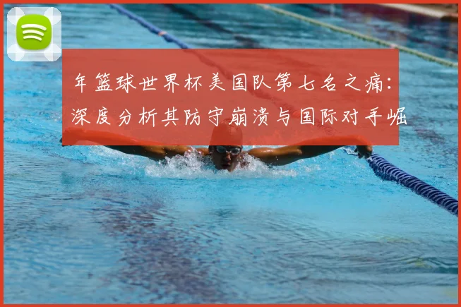 年篮球世界杯美国队第七名之痛:深度分析其防守崩溃与国际对手崛起