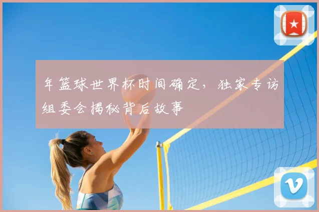 年篮球世界杯时间确定,独家专访组委会揭秘背后故事