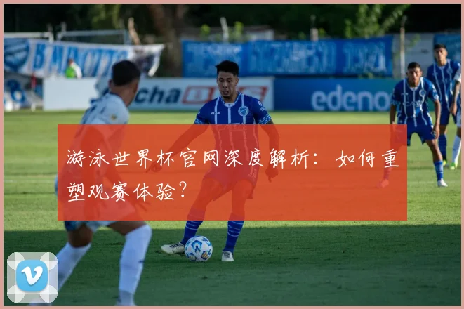 游泳世界杯官网深度解析：如何重塑观赛体验？