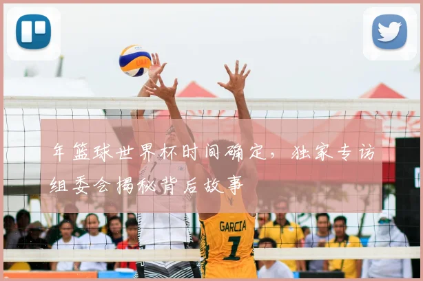 年篮球世界杯时间确定,独家专访组委会揭秘背后故事