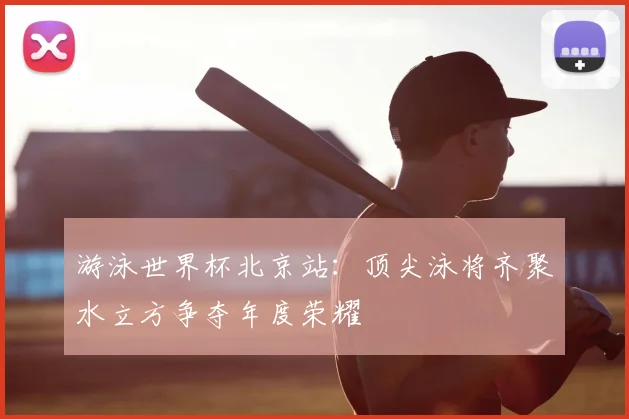游泳世界杯北京站：顶尖泳将齐聚水立方争夺年度荣耀