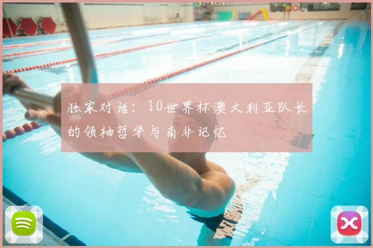 独家对话:10世界杯澳大利亚队长的领袖哲学与南非记忆