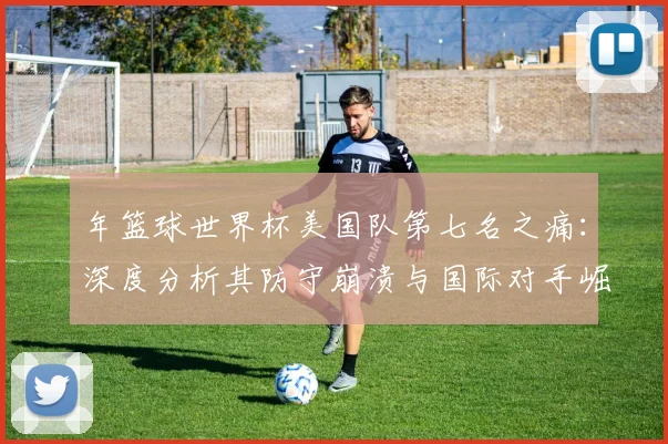 年篮球世界杯美国队第七名之痛:深度分析其防守崩溃与国际对手崛起