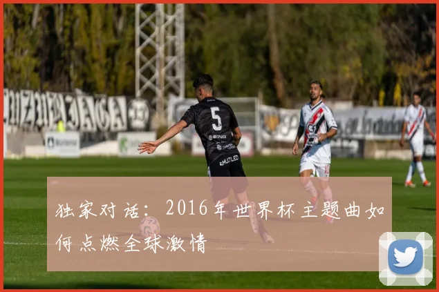 独家对话:2016年世界杯主题曲如何点燃全球激情