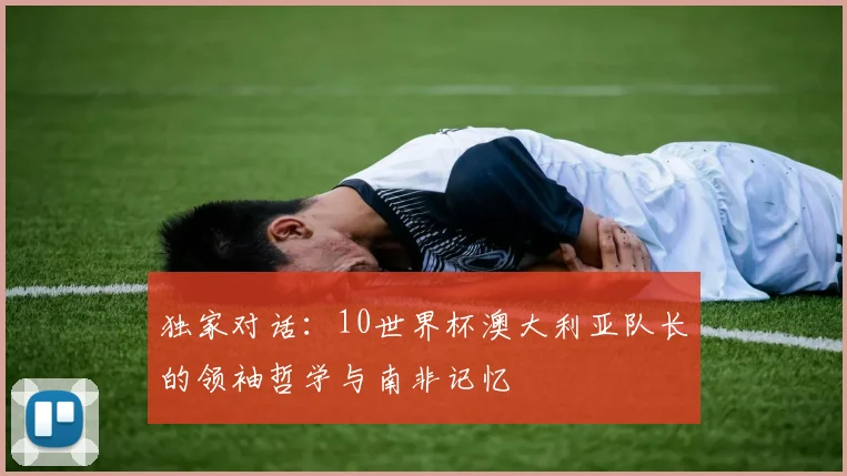 独家对话:10世界杯澳大利亚队长的领袖哲学与南非记忆