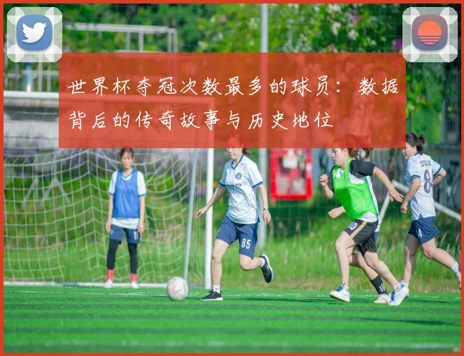 世界杯夺冠次数最多的球员：数据背后的传奇故事与历史地位