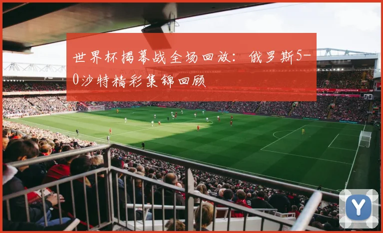 世界杯揭幕战全场回放：俄罗斯5-0沙特精彩集锦回顾